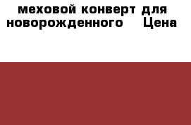 меховой конверт для новорожденного  › Цена ­ 2 500 - Новосибирская обл., Куйбышевский р-н, Куйбышев г. Дети и материнство » Детская одежда и обувь   